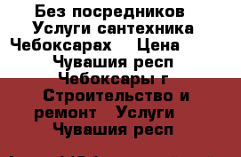 Без посредников . Услуги сантехника. Чебоксарах. › Цена ­ 500 - Чувашия респ., Чебоксары г. Строительство и ремонт » Услуги   . Чувашия респ.